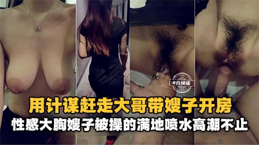 乱伦大嫂--用计谋赶走大哥带嫂子开房，性感大胸嫂子被操的满地喷水高潮不止